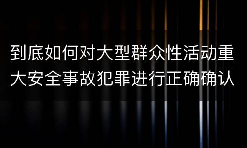到底如何对大型群众性活动重大安全事故犯罪进行正确确认