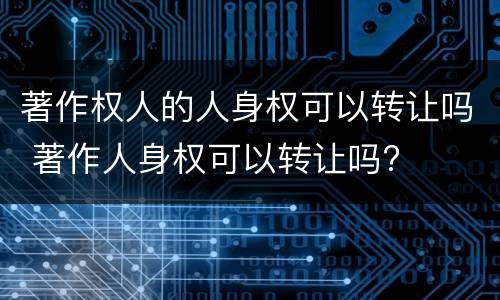 著作权人的人身权可以转让吗 著作人身权可以转让吗?