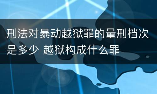 刑法对暴动越狱罪的量刑档次是多少 越狱构成什么罪