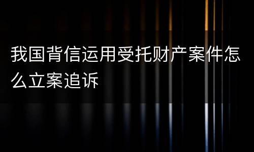 我国背信运用受托财产案件怎么立案追诉