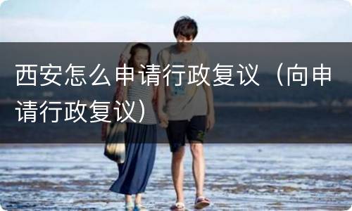 西安怎么申请行政复议（向申请行政复议）