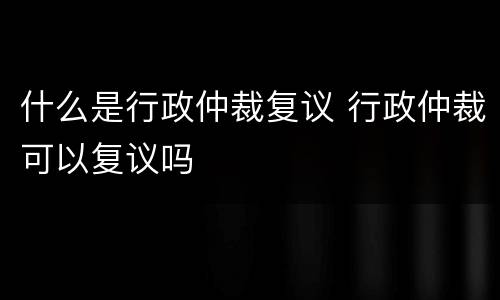 什么是行政仲裁复议 行政仲裁可以复议吗