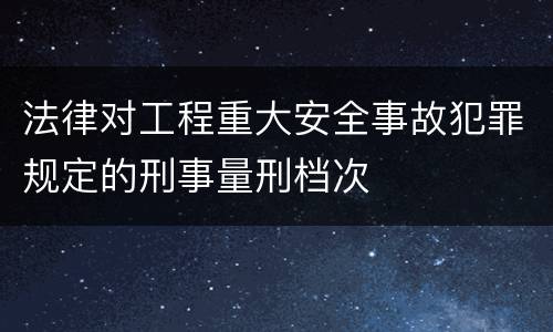 法律对工程重大安全事故犯罪规定的刑事量刑档次