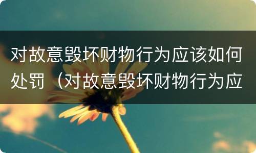 对故意毁坏财物行为应该如何处罚（对故意毁坏财物行为应该如何处罚呢）