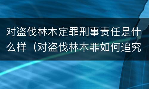 对盗伐林木定罪刑事责任是什么样（对盗伐林木罪如何追究法律责任）