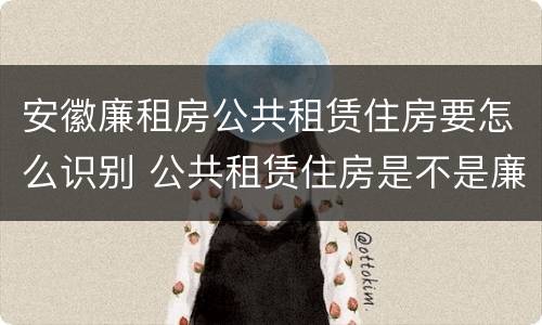 安徽廉租房公共租赁住房要怎么识别 公共租赁住房是不是廉租房