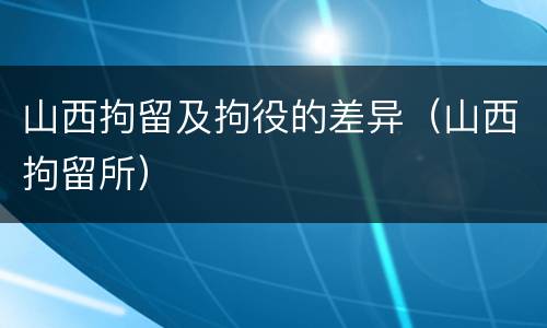 山西拘留及拘役的差异（山西拘留所）