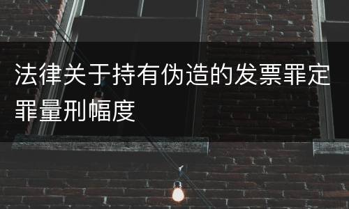 法律关于持有伪造的发票罪定罪量刑幅度