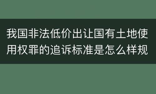 我国非法低价出让国有土地使用权罪的追诉标准是怎么样规定