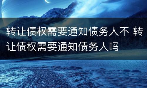 转让债权需要通知债务人不 转让债权需要通知债务人吗