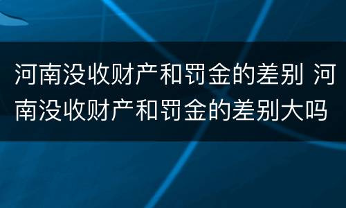 河南没收财产和罚金的差别 河南没收财产和罚金的差别大吗