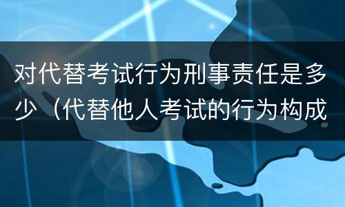 对代替考试行为刑事责任是多少（代替他人考试的行为构成什么罪）