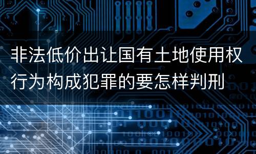 非法低价出让国有土地使用权行为构成犯罪的要怎样判刑