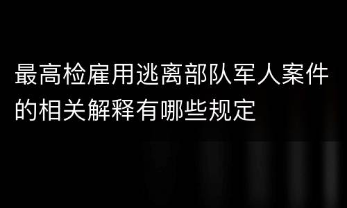 最高检雇用逃离部队军人案件的相关解释有哪些规定