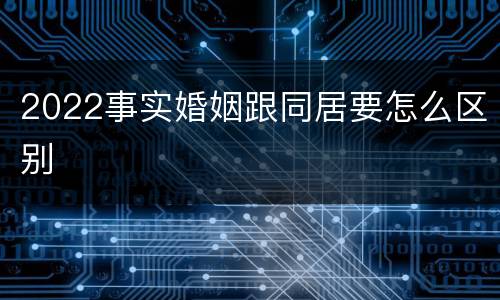 2022事实婚姻跟同居要怎么区别
