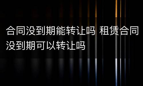 合同没到期能转让吗 租赁合同没到期可以转让吗