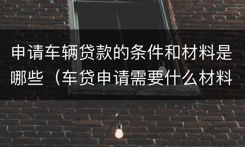 申请车辆贷款的条件和材料是哪些（车贷申请需要什么材料）