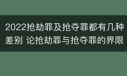 2022抢劫罪及抢夺罪都有几种差别 论抢劫罪与抢夺罪的界限