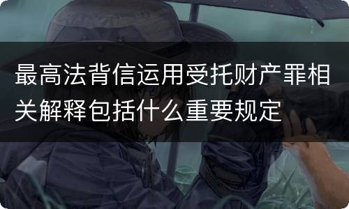 最高法背信运用受托财产罪相关解释包括什么重要规定