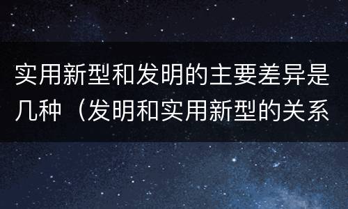 实用新型和发明的主要差异是几种（发明和实用新型的关系）