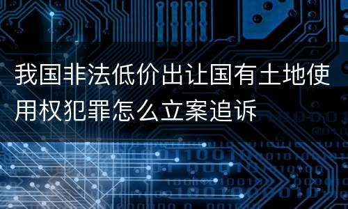 我国非法低价出让国有土地使用权犯罪怎么立案追诉