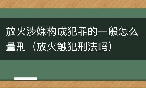 放火涉嫌构成犯罪的一般怎么量刑（放火触犯刑法吗）