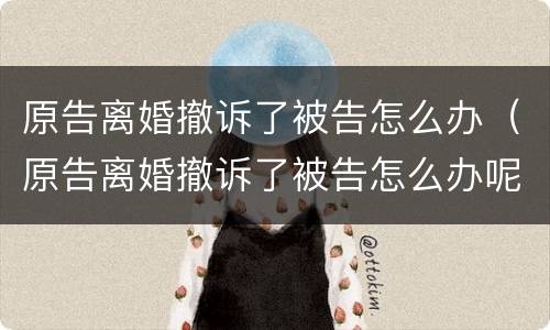 原告离婚撤诉了被告怎么办（原告离婚撤诉了被告怎么办呢）