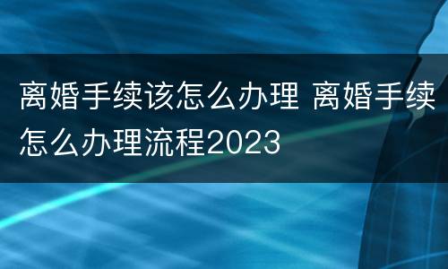 离婚手续该怎么办理 离婚手续怎么办理流程2023