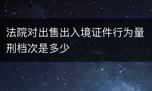 法院对出售出入境证件行为量刑档次是多少