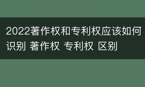2022著作权和专利权应该如何识别 著作权 专利权 区别