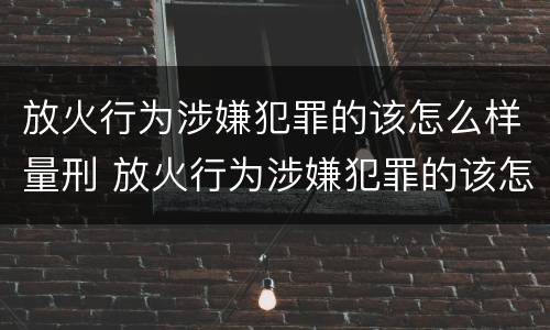 放火行为涉嫌犯罪的该怎么样量刑 放火行为涉嫌犯罪的该怎么样量刑呢