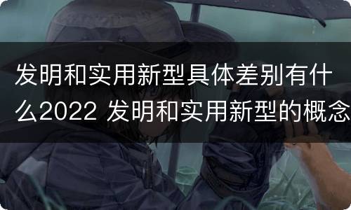 发明和实用新型具体差别有什么2022 发明和实用新型的概念