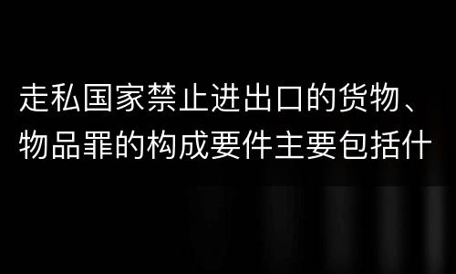 走私国家禁止进出口的货物、物品罪的构成要件主要包括什么