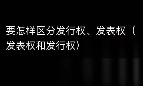 要怎样区分发行权、发表权（发表权和发行权）
