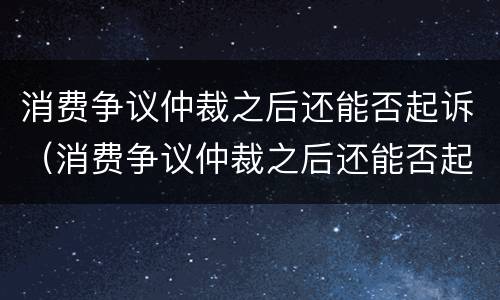 消费争议仲裁之后还能否起诉（消费争议仲裁之后还能否起诉对方）