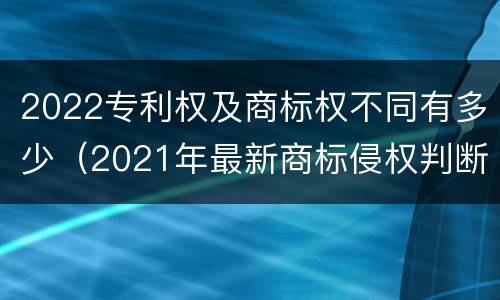 2022专利权及商标权不同有多少（2021年最新商标侵权判断标准）