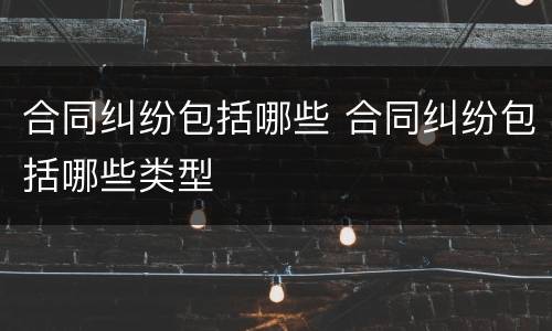 合同纠纷包括哪些 合同纠纷包括哪些类型