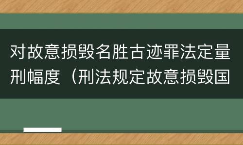 对故意损毁名胜古迹罪法定量刑幅度（刑法规定故意损毁国家保护名胜古迹情节严重的）