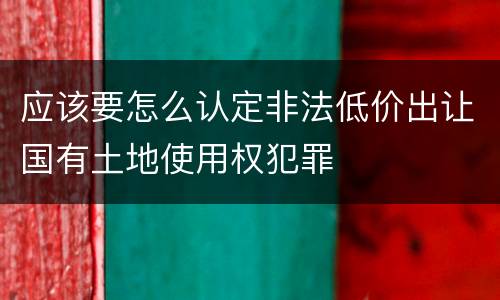 应该要怎么认定非法低价出让国有土地使用权犯罪