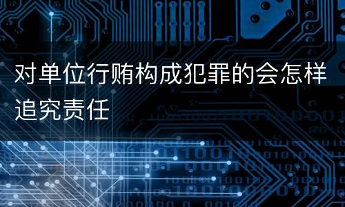 对单位行贿构成犯罪的会怎样追究责任