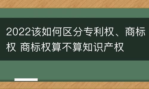 2022该如何区分专利权、商标权 商标权算不算知识产权