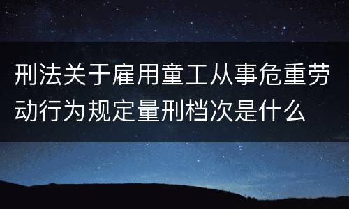 刑法关于雇用童工从事危重劳动行为规定量刑档次是什么