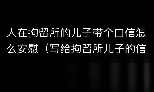 人在拘留所的儿子带个口信怎么安慰（写给拘留所儿子的信）