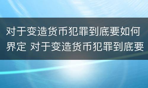 对于变造货币犯罪到底要如何界定 对于变造货币犯罪到底要如何界定罪名