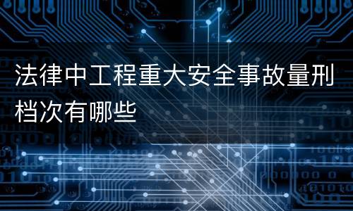 法律中工程重大安全事故量刑档次有哪些