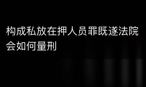 构成私放在押人员罪既遂法院会如何量刑