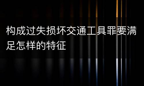 构成过失损坏交通工具罪要满足怎样的特征