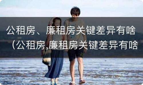 公租房、廉租房关键差异有啥（公租房,廉租房关键差异有啥区别）