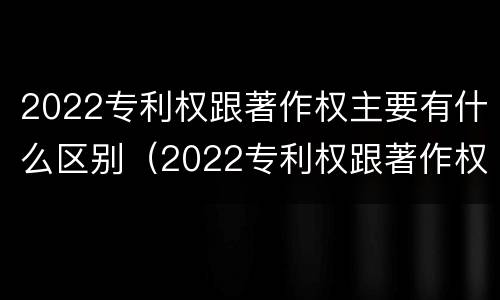 2022专利权跟著作权主要有什么区别（2022专利权跟著作权主要有什么区别呢）