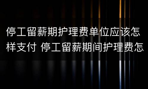 停工留薪期护理费单位应该怎样支付 停工留薪期间护理费怎么算